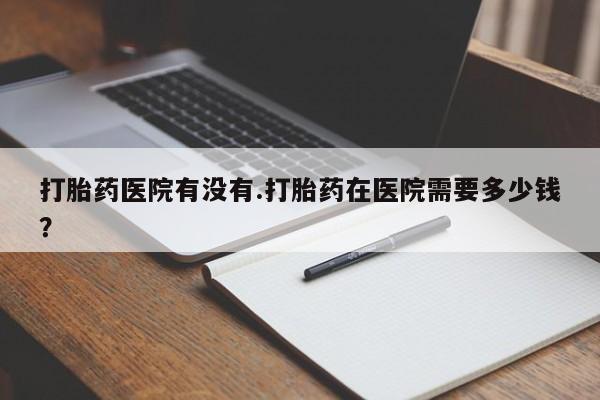 打胎药医院有没有.打胎药在医院需要多少钱？