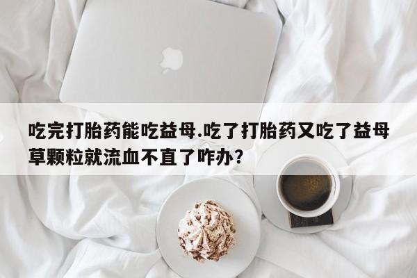 打胎药吃完打胎药能吃益母.吃了打胎药又吃了益母草颗粒就流血不直了咋办？