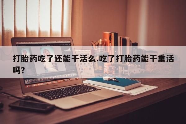 打胎药吃了还能干活么.吃了打胎药能干重活吗？