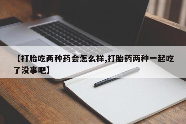 打胎药【打胎吃两种药会怎么样,打胎药两种一起吃了没事吧】