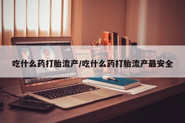 打胎药吃什么药打胎流产/吃什么药打胎流产最安全