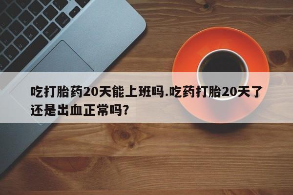 打胎药吃打胎药20天能上班吗.吃药打胎20天了还是出血正常吗？
