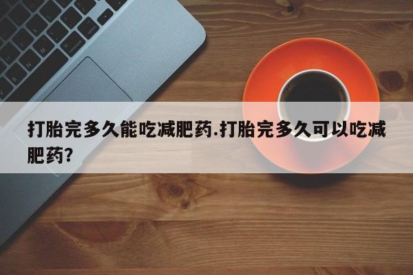 打胎药打胎完多久能吃减肥药.打胎完多久可以吃减肥药？