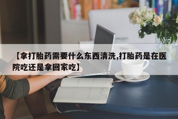 打胎药【拿打胎药需要什么东西清洗,打胎药是在医院吃还是拿回家吃】