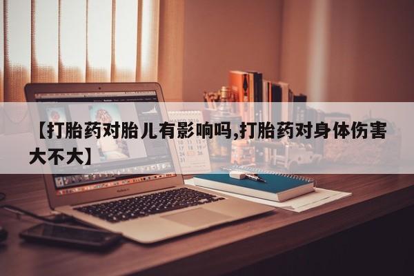 打胎药【打胎药对胎儿有影响吗,打胎药对身体伤害大不大】