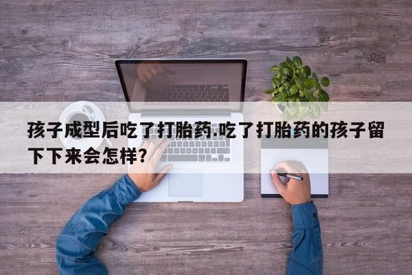 打胎药孩子成型后吃了打胎药.吃了打胎药的孩子留下下来会怎样？
