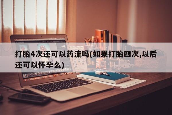 打胎药打胎4次还可以药流吗(如果打胎四次,以后还可以怀孕么)