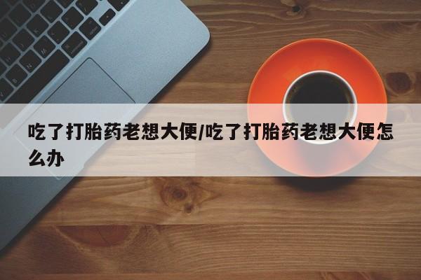 打胎药吃了打胎药老想大便/吃了打胎药老想大便怎么办