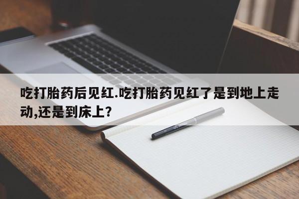 打胎药吃打胎药后见红.吃打胎药见红了是到地上走动,还是到床上？
