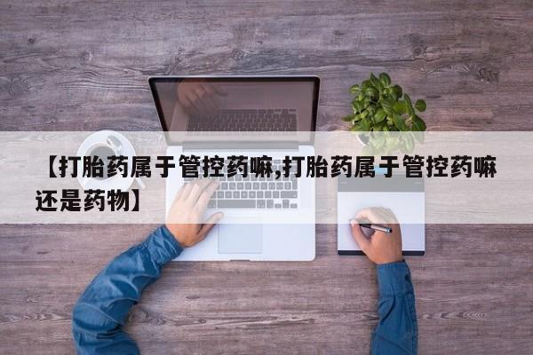 打胎药【打胎药属于管控药嘛,打胎药属于管控药嘛还是药物】