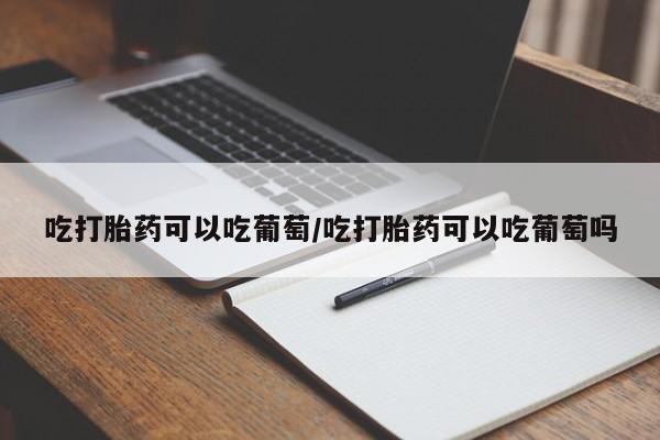 打胎药吃打胎药可以吃葡萄/吃打胎药可以吃葡萄吗