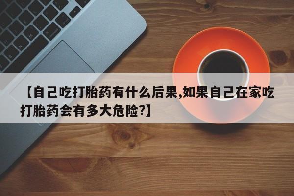打胎药【自己吃打胎药有什么后果,如果自己在家吃打胎药会有多大危险?】