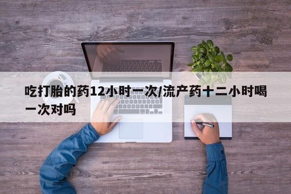 打胎药吃打胎的药12小时一次/流产药十二小时喝一次对吗