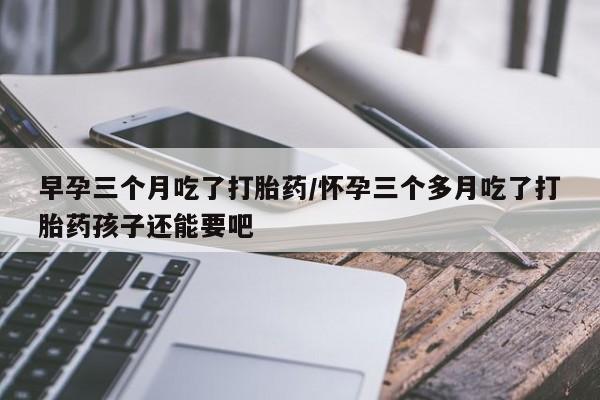 打胎药早孕三个月吃了打胎药/怀孕三个多月吃了打胎药孩子还能要吧