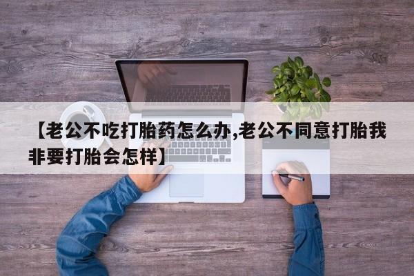 打胎药【老公不吃打胎药怎么办,老公不同意打胎我非要打胎会怎样】