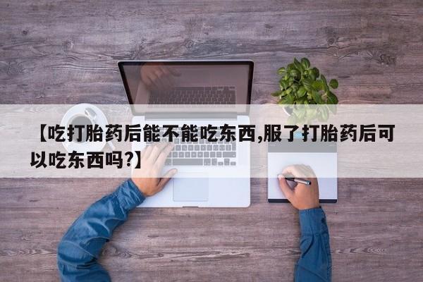 打胎药【吃打胎药后能不能吃东西,服了打胎药后可以吃东西吗?】