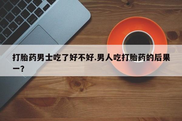 打胎药男士吃了好不好.男人吃打胎药的后果一？