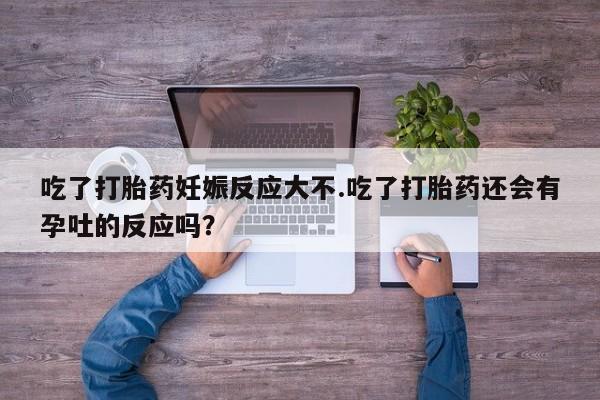 打胎药吃了打胎药妊娠反应大不.吃了打胎药还会有孕吐的反应吗？