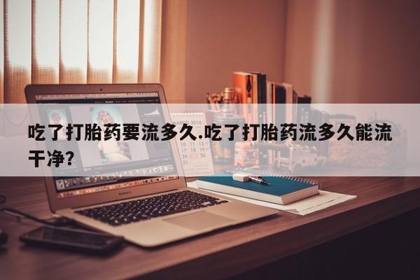 打胎药吃了打胎药要流多久.吃了打胎药流多久能流干净？
