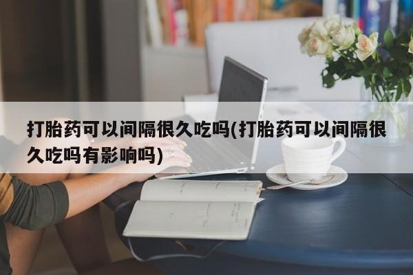 打胎药可以间隔很久吃吗(打胎药可以间隔很久吃吗有影响吗)
