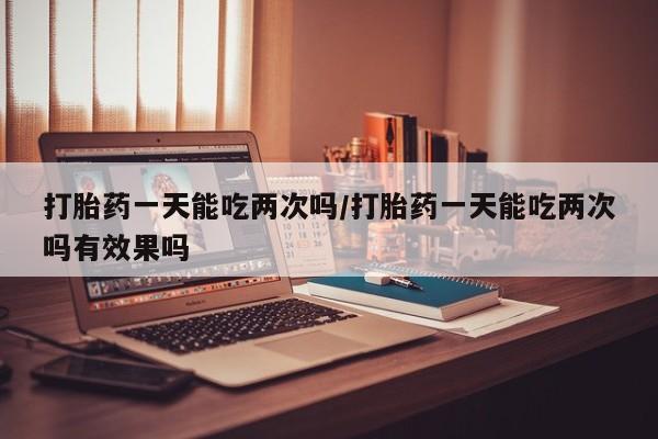 打胎药一天能吃两次吗/打胎药一天能吃两次吗有效果吗
