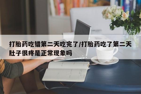 打胎药吃错第二天吃完了/打胎药吃了第二天肚子很疼是正常现象吗