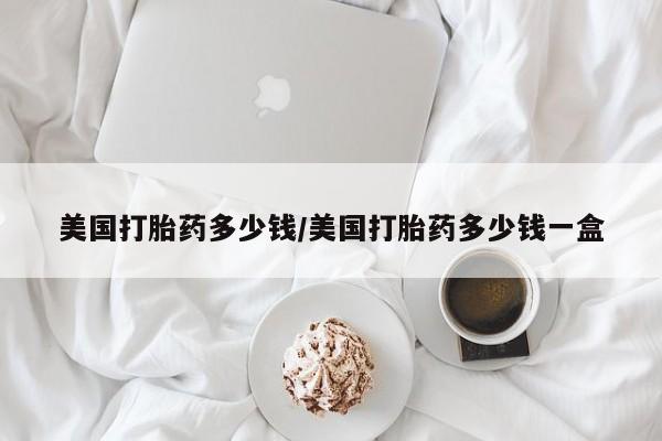 打胎药美国打胎药多少钱/美国打胎药多少钱一盒