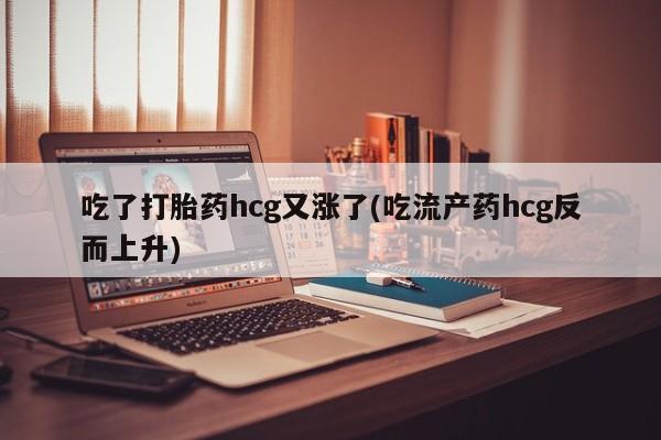 打胎药吃了打胎药hcg又涨了(吃流产药hcg反而上升)